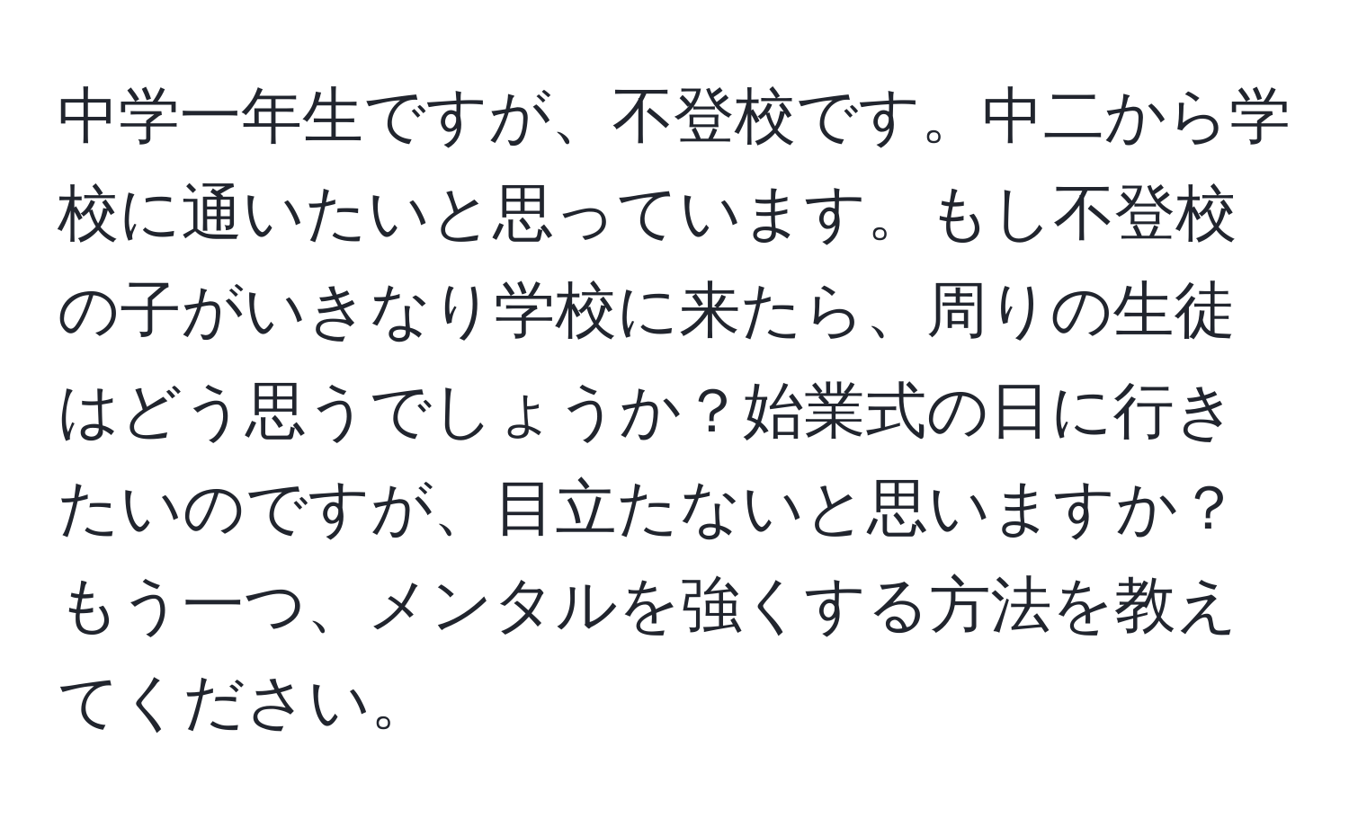 中学一年生ですが、不登校です。中二から学校に通いたいと思っています。もし不登校の子がいきなり学校に来たら、周りの生徒はどう思うでしょうか？始業式の日に行きたいのですが、目立たないと思いますか？もう一つ、メンタルを強くする方法を教えてください。