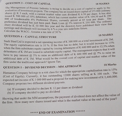 COST OF CAPITAL 10 MARKS 
The Management of Premier Industry is trying to decide on a cost of capital to apply to the 
evaluation of investment projects. The company has an issued share capital of 375 000 ordinary 
shares @ K 5 each, with a current market value cum dividend K 6.50 per share. It has also 
issued K 500 000 of 10% debenture, which has current market value of K 104.50 and K 100
000 of Irredeemable 6% Preference Shares, currently priced at 65 toea per share. The 
preference dividend has just been paid. Bank Loan @ 5% interest K 250 000. The ordinary 
share dividend will be K 50 000 this year and the directors have published their view that 
earnings and dividends will increase by 6% a year into indefinite future 
Calculate the WACC. Assume a tax rate of 30 %
QUESTION 4 - CAPITAL STRUCTURE 
10 MARKS 
Snch Steel Ltd is expected a net operating income of K 300 000 on a total investment of K 2M. 
The equity capitalisation rate is 10 %. If the firm has no debt; but it would increase to 11%
when the firm substitutes equity capital by issuing debentures of K 600 000 and to 12.5% when 
debentures of K 1M are issued to substitute equity capital. The management expects that it will 
have to pay interest @ 5% to raise an additional debt of K 600 000 and @ 7% to raise an 
additional debt of K IM. What would be the overall cost of capital and market value of the 
firm under the traditional approach? Ignore Tax. 
QUESTION 5 - DIVIDEND DECISION - MM APPROACH 10 Marks 
Hamamas Company belongs to a risk class for which the appropriate capitalisation rate is 15%
(Cost of Equity). Currently, it has outstanding 12000 shares selling at K 100 each. The 
expected net income of K 1 000 000 and a proposal for making new investment of K 2,400,000. 
Company proposes two different dividend payouts. 
(a) If company decided to declare K 12 per share as dividend 
(b) If company decided to pay no dividend 
Showing that under the MM assumptions, the payment of dividend does not affect the value of 
the firm. How many new shares issued and what is the market value at the end of the year? 
END OF EXAMINATION ******