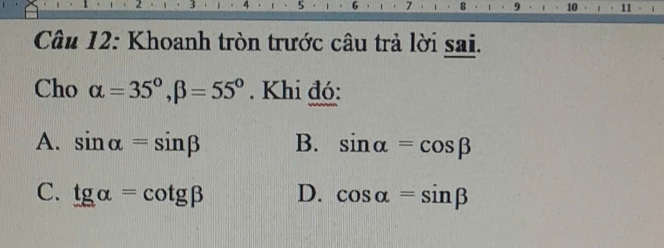 2 3 4 5 6 7 8 9 10 11 1
Câu 12: Khoanh tròn trước câu trả lời sai.
Cho alpha =35°, beta =55°. Khi đó:
A. sin alpha =sin beta B. sin alpha =cos beta
C. tgalpha =cot gbeta D. cos alpha =sin beta