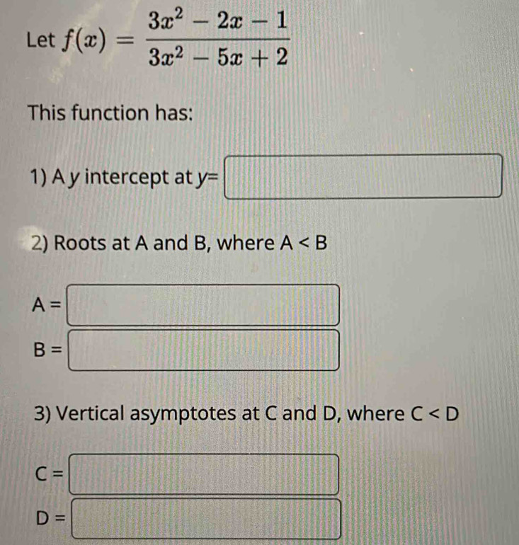 Let f(x)= (3x^2-2x-1)/3x^2-5x+2 
This function has: 
1) A y intercept at y=□
2) Roots at A and B, where A
A= :□
B=□
3) Vertical asymptotes at C and D, where C
C=□
D=□