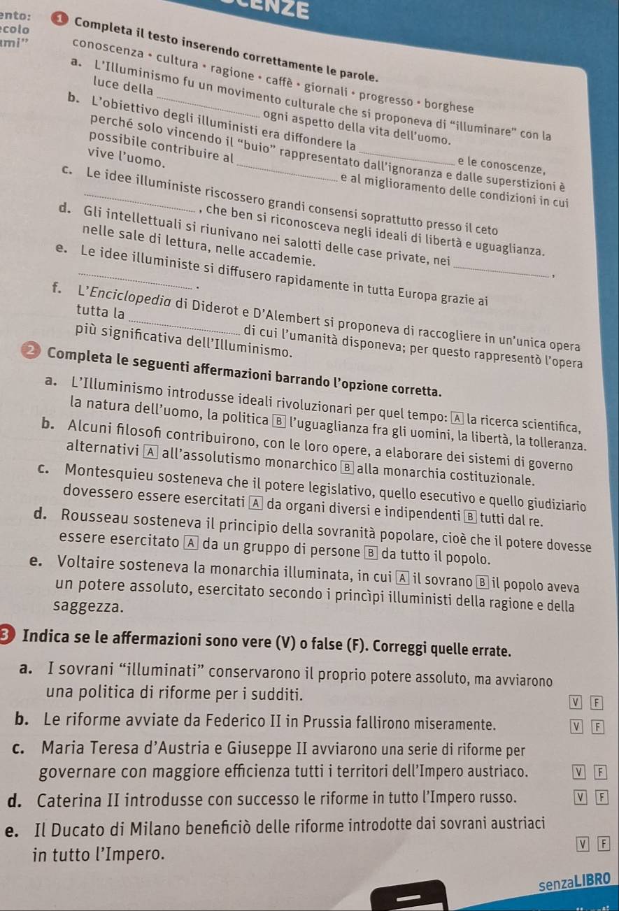 CENZE
colo
ento: 1 Completa il testo inserendo correttamente le parole.
umi ' conoscenza • cultura • ragione • caffè • giornali • progresso » borghese
luce della
a. L’Illuminismo fu un movimento culturale che si proponeva di “illuminare” con la
b. L’obiettivo degli illuministi era diffondere la
ogni aspetto della vita dell’uomo.
possibile contribuire al
perché solo vincendo il “buio” rappresentato dall’ignoranza e dalle superstizioni è
vive l’uomo.
e le conoscenze,
e al miglioramento delle condizioni in cui
c. Le idee illuministe riscossero grandi consensi soprattutto presso il ceto
, che ben si riconosceva negli ideali di libertà e uguaglianza.
d. Gli intellettuali si riunivano nei salotti delle case private, nei
nelle sale di lettura, nelle accademie.
e. Le idee illuministe si diffusero rapidamente in tutta Europa grazie ai
f. L’Enciclopedia di Diderot e D'A Alembert si proponeva di raccogliere in un’unica opera
tutta la di cui l'umanità disponeva; per questo rappresentò l'opera
più signifcativa dell’Illuminismo.
2 Completa le seguenti affermazioni barrando l’opzione corretta.
a. L’Illuminismo introdusse ideali rivoluzionari per quel tempo: À la ricerca scientifica,
la natura dell’uomo, la politica Ⓑ l’uguaglianza fra gli uomini, la libertà, la tolleranza.
b. Alcuni flosof contribuirono, con le loro opere, a elaborare dei sistemi di governo
alternativi A all’assolutismo monarchico Ⓑ alla monarchia costituzionale.
c. Montesquieu sosteneva che il potere legislativo, quello esecutivo e quello giudiziario
dovessero essere esercitati A da organi diversi e indipendenti Ⓑ tutti dal re.
d. Rousseau sosteneva il principio della sovranità popolare, cioè che il potere dovesse
essere esercitato A da un gruppo di persone Ⓑ da tutto il popolo.
e. Voltaire sosteneva la monarchia illuminata, in cui A il sovrano Ⓑ il popolo aveva
un potere assoluto, esercitato secondo i princìpi illuministi della ragione e della
saggezza.
Indica se le affermazioni sono vere (V) o false (F). Correggi quelle errate.
a. I sovrani “illuminati” conservarono il proprio potere assoluto, ma avviarono
una politica di riforme per i sudditi.
v F
b. Le riforme avviate da Federico II in Prussia fallirono miseramente. V F
c. Maria Teresa d’Austria e Giuseppe II avviarono una serie di riforme per
governare con maggiore efficienza tutti i territori dell’Impero austriaco. M F
d. Caterina II introdusse con successo le riforme in tutto l’Impero russo. v F
e. Il Ducato di Milano beneñiciò delle riforme introdotte dai sovrani austriaci
V F
in tutto l’Impero.
senzaLIBRO