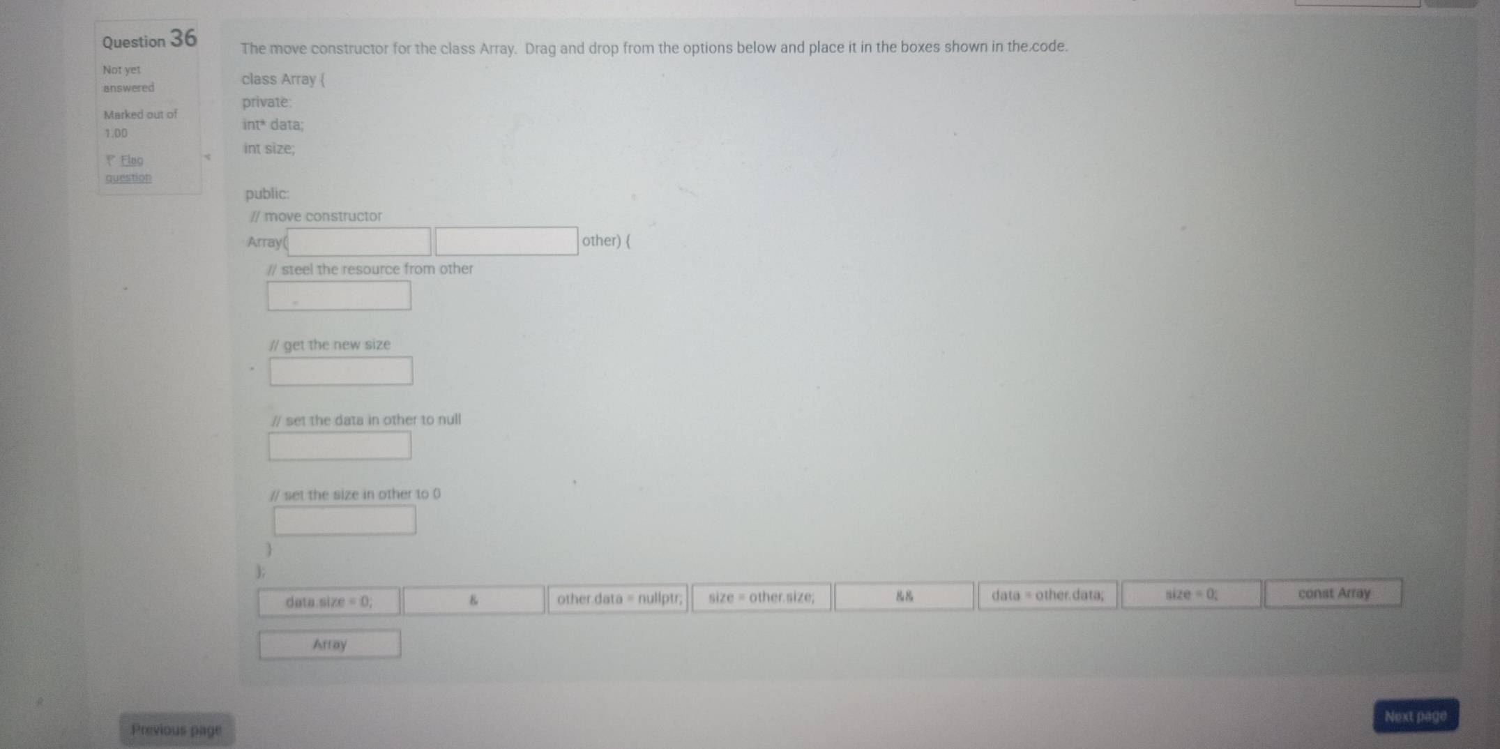 The move constructor for the class Array. Drag and drop from the options below and place it in the boxes shown in the code.
Not yet
answered
class Array (
private:
Marked out of int* data;
1.00
int size;
Eleg
question
public:
// move constructor
Array □ □ other) 
// steel the resource from other
□ 
// get the new size
□ 
// set the data in other to null
□ 
// set the size in other to 0
□ 
3;
data size = 0; 8 other data = nuliptr; size = other.size; &8 data = other.data; size=0 : const Array
Array
Next page
Previous page