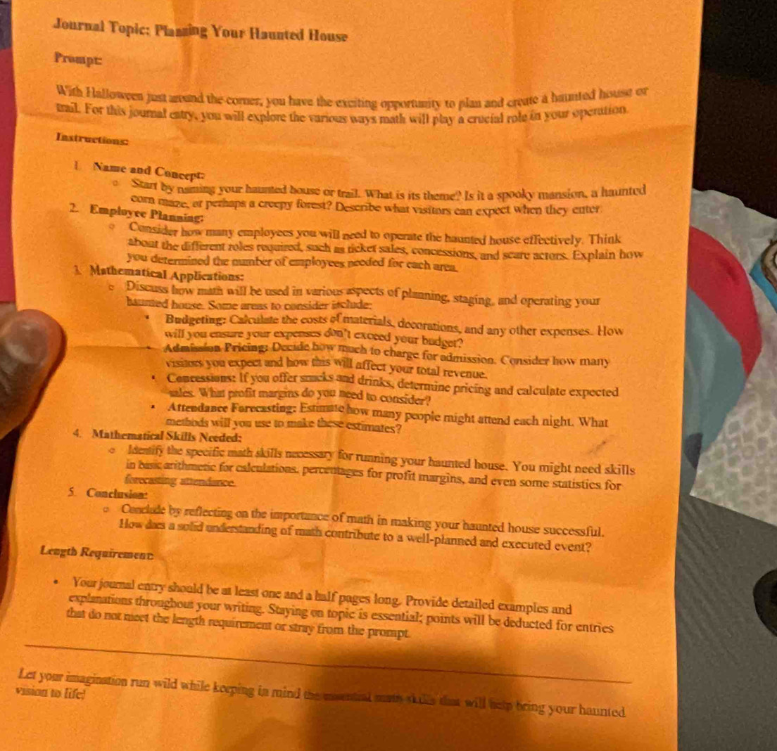 Journal Topic: Plazzing Your Haunted House 
Prompt: 
With Halloween just arand the corner, you have the exciting opportunity to plan and create a baunted hisuse or 
trail. For this journal catry, you will explore the various ways math will play a crucial role in your operation 
Instructions: 
] Name and Concept 
Start by naming your haunted house or trail. What is its theme? Is it a spooky mansion, a haunted 
corn maze, or perhaps a creepy forest? Describe what visitors can expect when they enter 
2. Employee Planning: 
Consider how many employees you will need to operate the haunted house effectively. Think 
about the different zoles required, such as ticket sales, concessions, and scare actors. Explain how 
you determined the number of employees needed for each area. 
1 Mathematical Applications: 
e Discuss how math will be used in various aspects of planning, staging, and operating your 
haunted house. Some areas to consider itclude: 
Budgeting: Calculate the costs of materials, decorations, and any other expenses. How 
will you ensure your expenses don't excced your budget? 
Admission Pricing: Decide how much to charge for admission. Consider how many 
visites you expect and how this will affect your total revenue. 
Concessions: If you offer smacks and drinks, determine pricing and calculate expected 
sales. What profit margins do you need to consider? 
Attendance Farecasting: Estimate how many people might attend each night. What 
methods will you use to make these estimates? 
4. Mathematical Skills Needed: 
。 ldentify the specific math skills necessary for running your haunted house. You might need skills 
in basic arithmetic for calculations. percentages for profit margins, and even some statistics for 
forecasting attendance. 
5. Conclusion: 
Conclude by reflecting on the importance of math in making your haunted house successful. 
How das a solid understanding of math contribute to a well-planned and executed event? 
Length Requirement 
Your journal entry should be at least one and a half pages long. Provide detailed examples and 
explanations througbout your writing. Staying on topic is essential; points will be deducted for entries 
that do not neet the length requirement or stray from the prompt. 
Let your imagination run wild while keeping in mind the msential math skulls that will hesp bring your haunted 
vision to life)