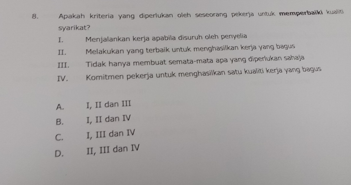 Apakah kriteria yang diperlukan oleh seseorang pekerja untuk memperbaiki kualiti
syarikat?
I. Menjalankan kerja apabila disuruh oleh penyelia
II. Melakukan yang terbaik untuk menghasilkan kerja yang bagus
III. Tidak hanya membuat semata-mata apa yang diperlukan sahaja
IV. Komitmen pekerja untuk menghasilkan satu kualiti kerja yang bagus
A. I, II dan III
B. I, II dan IV
C. €£ I, III dan IV
D. II, III dan IV