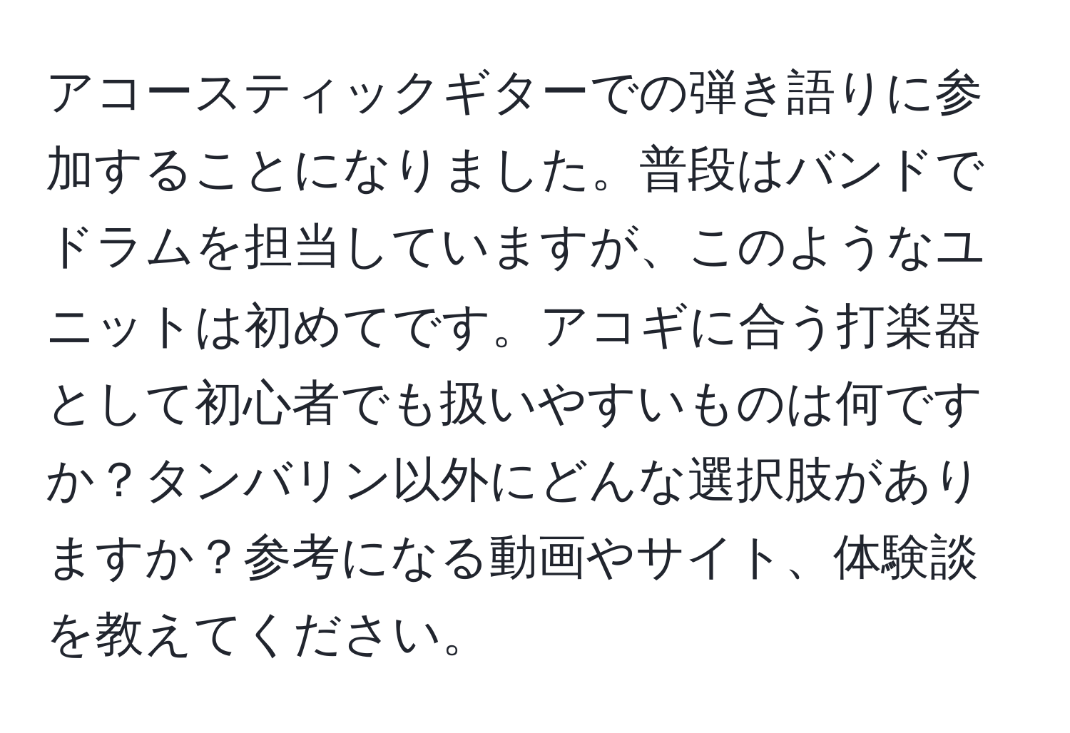 アコースティックギターでの弾き語りに参加することになりました。普段はバンドでドラムを担当していますが、このようなユニットは初めてです。アコギに合う打楽器として初心者でも扱いやすいものは何ですか？タンバリン以外にどんな選択肢がありますか？参考になる動画やサイト、体験談を教えてください。