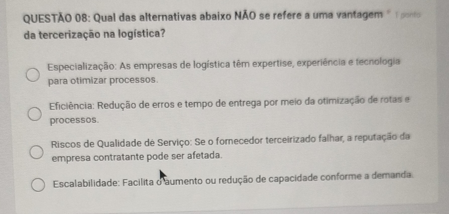 Qual das alternativas abaixo NÃO se refere a uma vantagem " 1 ponto
da tercerização na logística?
Especialização: As empresas de logística têm expertise, experiência e tecnologia
para otimizar processos.
Eiciência: Redução de erros e tempo de entrega por meio da otimização de rotas e
processos.
Riscos de Qualidade de Serviço: Se o fornecedor terceirizado falhar, a reputação da
empresa contratante pode ser afetada.
Escalabilidade: Facilita o aumento ou redução de capacidade conforme a demanda.