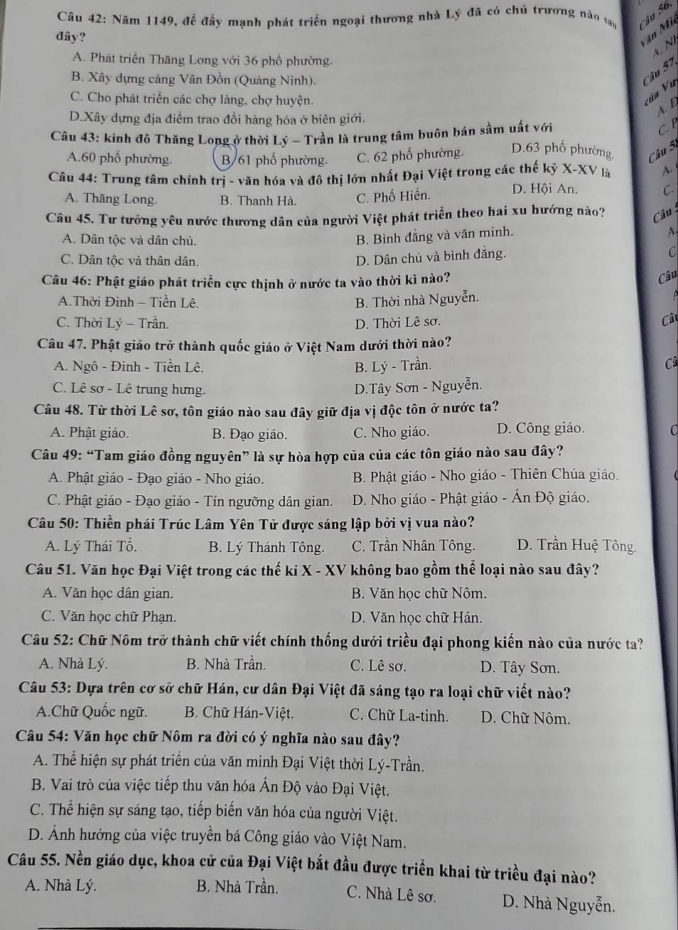 Năm 1149, để đầy mạnh phát triển ngoại thương nhà Lý đã có chủ trương nào say   u 56.
đây?
Văn Mi
4 Nì
A. Phát triển Thăng Long với 36 phố phường.
B. Xây dựng cảng Vân Đồn (Quảng Ninh).
Câu 57,
C. Cho phát triển các chợ làng, chợ huyện.
vùa Vu
D.Xây dựng địa điểm trao đổi hàng hóa ở biên giới.
A. D
Câu 43: kinh đô Thăng Long ở thời Lý - Trần là trung tâm buôn bán sầm uất với
C B
A.60 phố phường. B/61 phố phường. C. 62 phố phường. D.63 phố phường Câu 5
Câu 44: Trung tâm chính trị - văn hóa và đô thị lớn nhất Đại Việt trong các thế kỷ X-XV là A.
A. Thăng Long. B. Thanh Hà. C. Phố Hiến.
D. Hội An. C.
Câu 45. Tư tưởng yêu nước thương dân của người Việt phát triển theo hai xu hướng nào?  Câu
A. Dân tộc và dân chủ.
B. Bình đẳng và văn minh.
A.
C. Dân tộc và thân dân.
D. Dân chủ và bình đắng.
C
Câu 46: Phật giáo phát triển cực thịnh ở nước ta vào thời kì nào?
Câu
A.Thời Đinh - Tiền Lê. B. Thời nhà Nguyễn.
C. Thời Lý - Trần. D. Thời Lê sơ.
Câ
Câu 47. Phật giáo trở thành quốc giáo ở Việt Nam dưới thời nào?
A. Ngô - Đinh - Tiền Lê. B. Lý - Trần.
Câ
C. Lê sơ - Lê trung hưng. D.Tây Sơn - Nguyễn.
Câu 48. Từ thời Lê sơ, tôn giáo nào sau đây giữ địa vị độc tôn ở nước ta?
A. Phật giáo. B. Đạo giáo. C. Nho giáo. D. Công giáo. C
Câu 49: “Tam giáo đồng nguyên” là sự hòa hợp của của các tôn giáo nào sau đây?
A. Phật giáo - Đạo giáo - Nho giáo. B. Phật giáo - Nho giáo - Thiên Chúa giáo.
C. Phật giáo - Đạo giáo - Tín ngưỡng dân gian. D. Nho giáo - Phật giáo - Ấn Độ giáo.
Câu 50: Thiền phái Trúc Lâm Yên Tử được sáng lập bởi vị vua nào?
A. Lý Thái Tổ.  B. Lý Thánh Tông. C. Trần Nhân Tông. D. Trần Huệ Tông.
Câu 51. Văn học Đại Việt trong các thế kỉ X - XV không bao gồm thể loại nào sau đây?
A. Văn học dân gian. B. Văn học chữ Nôm.
C. Văn học chữ Phạn. D. Văn học chữ Hán.
Câu 52: Chữ Nôm trở thành chữ viết chính thống dưới triều đại phong kiến nào của nước ta?
A. Nhà Lý. B. Nhà Trần. C. Lê sơ. D. Tây Sơn.
Câu 53: Dựa trên cơ sở chữ Hán, cư dân Đại Việt đã sáng tạo ra loại chữ viết nào?
A.Chữ Quốc ngữ.  B. Chữ Hán-Việt. C. Chữ La-tinh.  D. Chữ Nôm.
Câu 54: Văn học chữ Nôm ra đời có ý nghĩa nào sau đây?
A. Thể hiện sự phát triển của văn minh Đại Việt thời Lý-Trần.
B. Vai trò của việc tiếp thu văn hóa Ấn Độ vào Đại Việt.
C. Thể hiện sự sáng tạo, tiếp biến văn hóa của người Việt.
D. Ảnh hưởng của việc truyền bá Công giáo vào Việt Nam.
Câu 55. Nền giáo dục, khoa cử của Đại Việt bắt đầu được triển khai từ triều đại nào?
A. Nhà Lý. B. Nhà Trần. C. Nhà Lê sơ. D. Nhà Nguyễn.