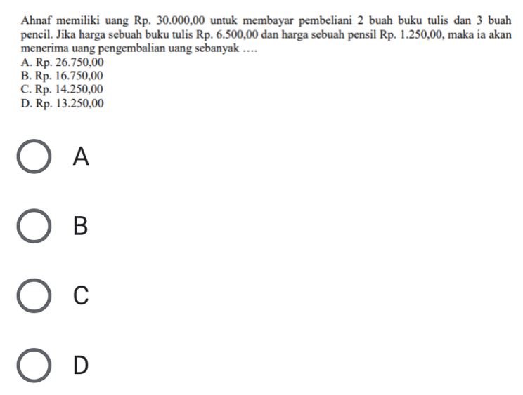 Ahnaf memiliki uang Rp. 30.000,00 untuk membayar pembeliani 2 buah buku tulis dan 3 buah
pencil. Jika harga sebuah buku tulis Rp. 6.500,00 dan harga sebuah pensil Rp. 1.250,00, maka ia akan
menerima uang pengembalian uang sebanyak ….
A. Rp. 26.750,00
B. Rp. 16.750,00
C. Rp. 14.250,00
D. Rp. 13.250,00
A
B
C
D