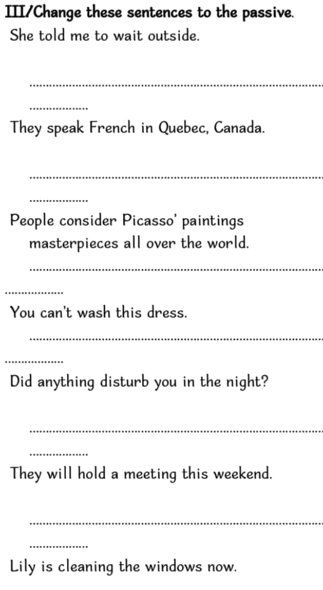 III/Change these sentences to the passive. 
She told me to wait outside. 
_ 
_ 
They speak French in Quebec, Canada. 
_ 
_ 
People consider Picasso' paintings 
masterpieces all over the world. 
_ 
_ 
You can't wash this dress. 
_ 
_ 
Did anything disturb you in the night? 
_ 
_ 
They will hold a meeting this weekend. 
_ 
_ 
Lily is cleaning the windows now.