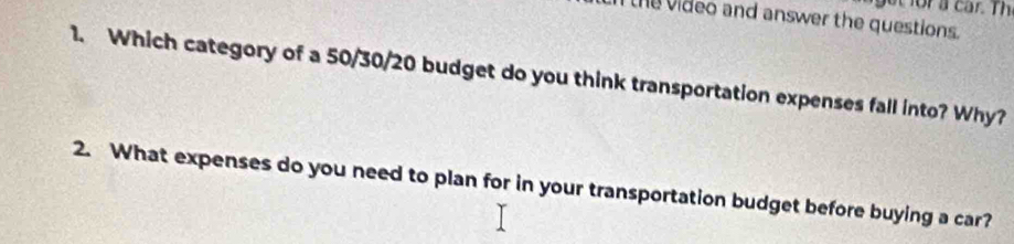 get for a car. Th 
Ithe video and answer the questions. 
1. Which category of a 50/30/20 budget do you think transportation expenses fall into? Why? 
2. What expenses do you need to plan for in your transportation budget before buying a car?