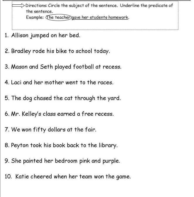 Directions: Circle the subject of the sentence. Underline the predicate of 
the sentence. 
Example: The teacher gave her students homework. 
1. Allison jumped on her bed. 
2. Bradley rode his bike to school today. 
3. Mason and Seth played football at recess. 
4. Laci and her mother went to the races. 
5. The dog chased the cat through the yard. 
6. Mr. Kelley's class earned a free recess. 
7. We won fifty dollars at the fair. 
8. Peyton took his book back to the library. 
9. She painted her bedroom pink and purple. 
10. Katie cheered when her team won the game.