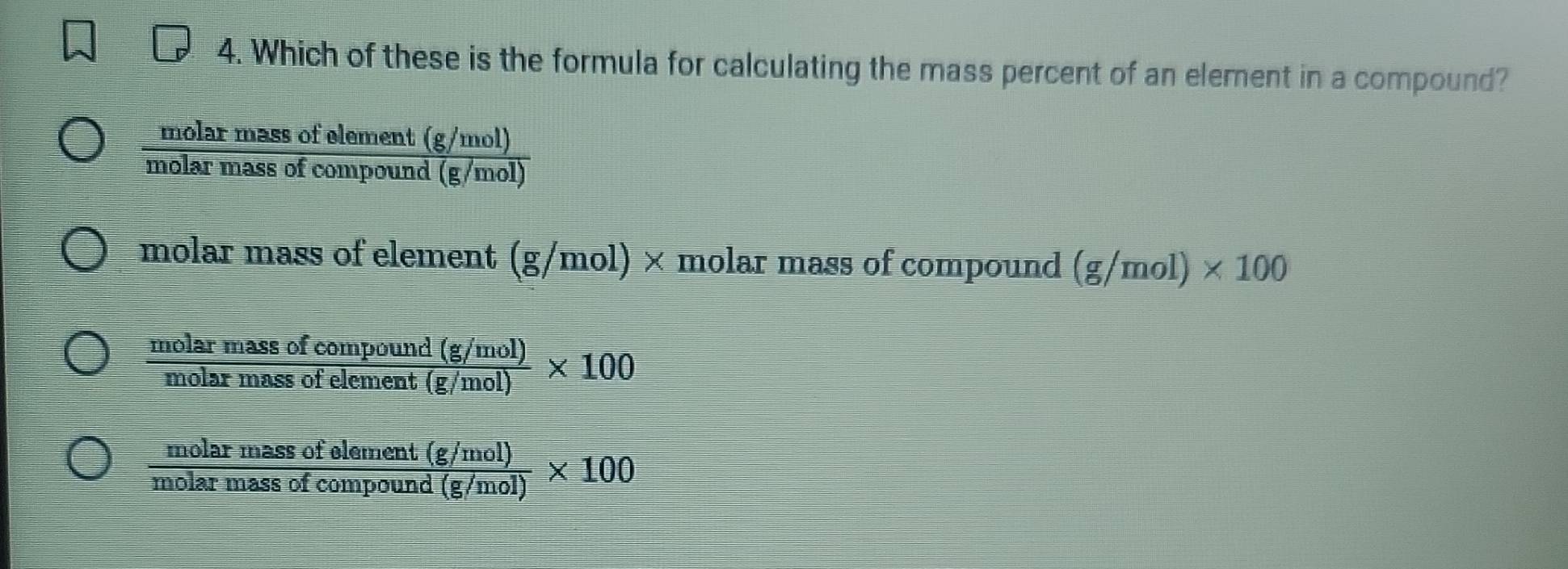 Which of these is the formula for calculating the mass percent of an element in a compound?
 (molarmassofelement(g/mol))/molarmassofcompound(g/mol) 
molar mass of element (g/mol) × molar mass of compound (g/mol)* 100
 (molarmassofcompound(g/mol))/molarmassofelement(g/mol) * 100
 (molarmassofelement(g/mol))/molarmassofcompound(g/mol) * 100