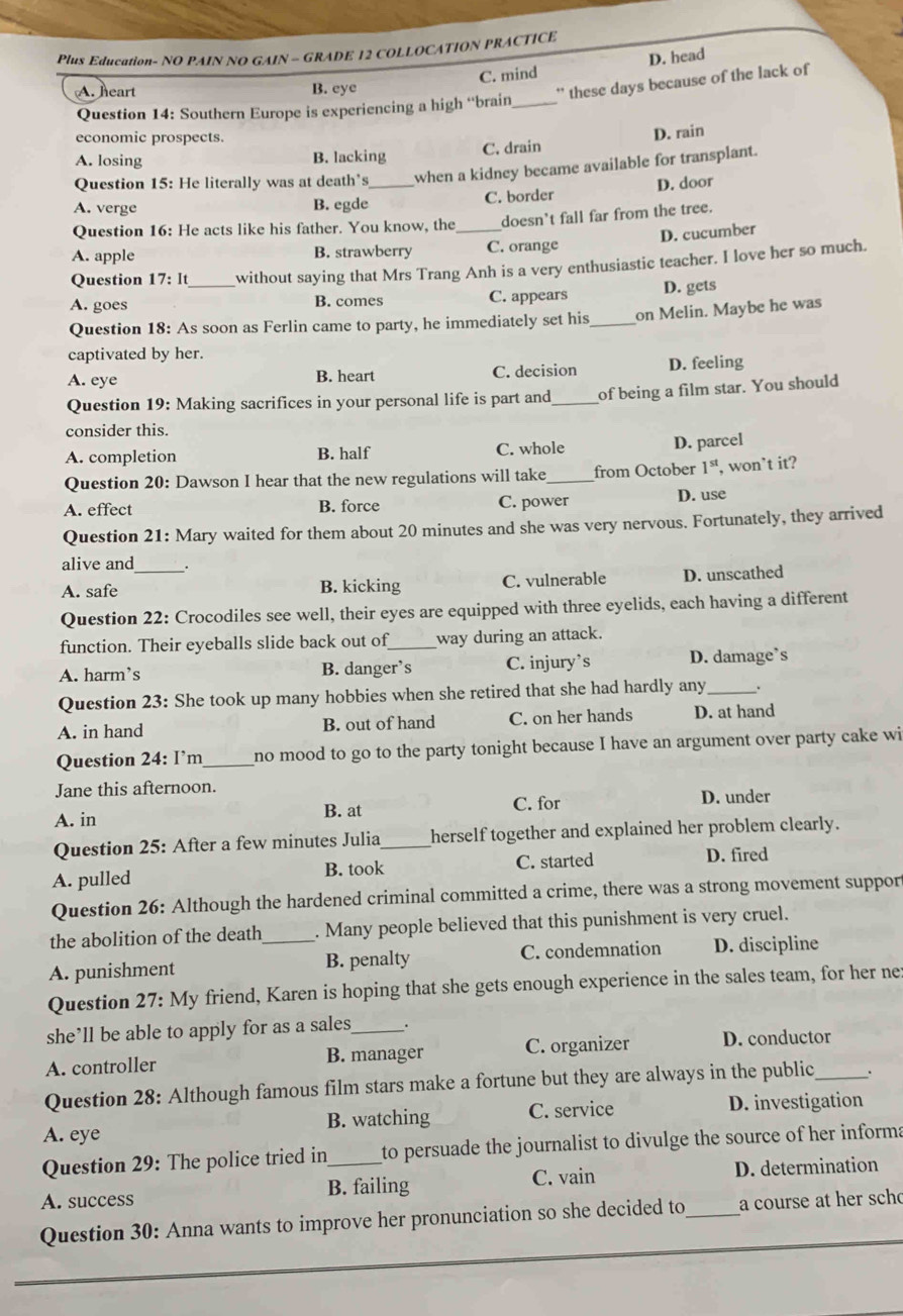 Plus Education- NO PAIN NO GAIN - GRADE 12 COLLOCATION PRACTICE
C. mind D. head
A. heart B. eye
'' these days because of the lack of
Question 14: Southern Europe is experiencing a high “brain_
economic prospects.
A. losing B. lacking C. drain D. rain
Question 15: He literally was at death’s_ when a kidney became available for transplant.
D. door
A. verge B. egde C. border
Question 16: He acts like his father. You know, the _doesn't fall far from the tree.
D. cucumber
A. apple B. strawberry C. orange
Question 17:It without saying that Mrs Trang Anh is a very enthusiastic teacher. I love her so much.
A. goes _B. comes C. appears D. gets
Question 18: As soon as Ferlin came to party, he immediately set his_ on Melin. Maybe he was
captivated by her.
A. eye B. heart C. decision D. feeling
Question 19: Making sacrifices in your personal life is part and_ of being a film star. You should
consider this.
A. completion B. half C. whole
D. parcel
Question 20: Dawson I hear that the new regulations will take_ from October 1^(st) , won’t it?
A. effect B. force C. power D. use
Question 21: Mary waited for them about 20 minutes and she was very nervous. Fortunately, they arrived
alive and
A. safe _B. kicking C. vulnerable D. unscathed
Question 22: Crocodiles see well, their eyes are equipped with three eyelids, each having a different
function. Their eyeballs slide back out of_ way during an attack.
A. harm’s B. danger’s C. injury’s D. damage’s
Question 23: She took up many hobbies when she retired that she had hardly any_ .
A. in hand B. out of hand C. on her hands D. at hand
Question 24: I’m_ no mood to go to the party tonight because I have an argument over party cake wi
Jane this afternoon.
A. in B. at C. for D. under
Question 25: After a few minutes Julia _herself together and explained her problem clearly.
A. pulled B. took C. started D. fired
Question 26: Although the hardened criminal committed a crime, there was a strong movement suppor
the abolition of the death . Many people believed that this punishment is very cruel.
A. punishment _B. penalty C. condemnation D. discipline
Question 27:My y friend, Karen is hoping that she gets enough experience in the sales team, for her ne:
she’ll be able to apply for as a sales
A. controller B. manager C. organizer D. conductor
Question 28: Although famous film stars make a fortune but they are always in the public_
A. eye B. watching C. service D. investigation
Question 29: The police tried in to persuade the journalist to divulge the source of her informa
A. success B. failing C. vain D. determination
Question 30: Anna wants to improve her pronunciation so she decided to_ a course at her sch