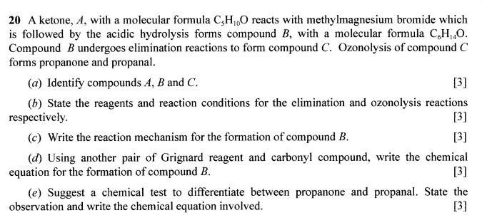 A ketone, A, with a molecular formula C_5H_10O reacts with methylmagnesium bromide which 
is followed by the acidic hydrolysis forms compound B, with a molecular formula C_6H_14O. 
Compound B undergoes elimination reactions to form compound C. Ozonolysis of compound C
forms propanone and propanal. 
(a) Identify compounds A, B and C. [3] 
(b) State the reagents and reaction conditions for the elimination and ozonolysis reactions 
respectively. [3] 
(c) Write the reaction mechanism for the formation of compound B. [3] 
(d) Using another pair of Grignard reagent and carbonyl compound, write the chemical 
equation for the formation of compound B. [3] 
(e) Suggest a chemical test to differentiate between propanone and propanal. State the 
observation and write the chemical equation involved. 
[3]