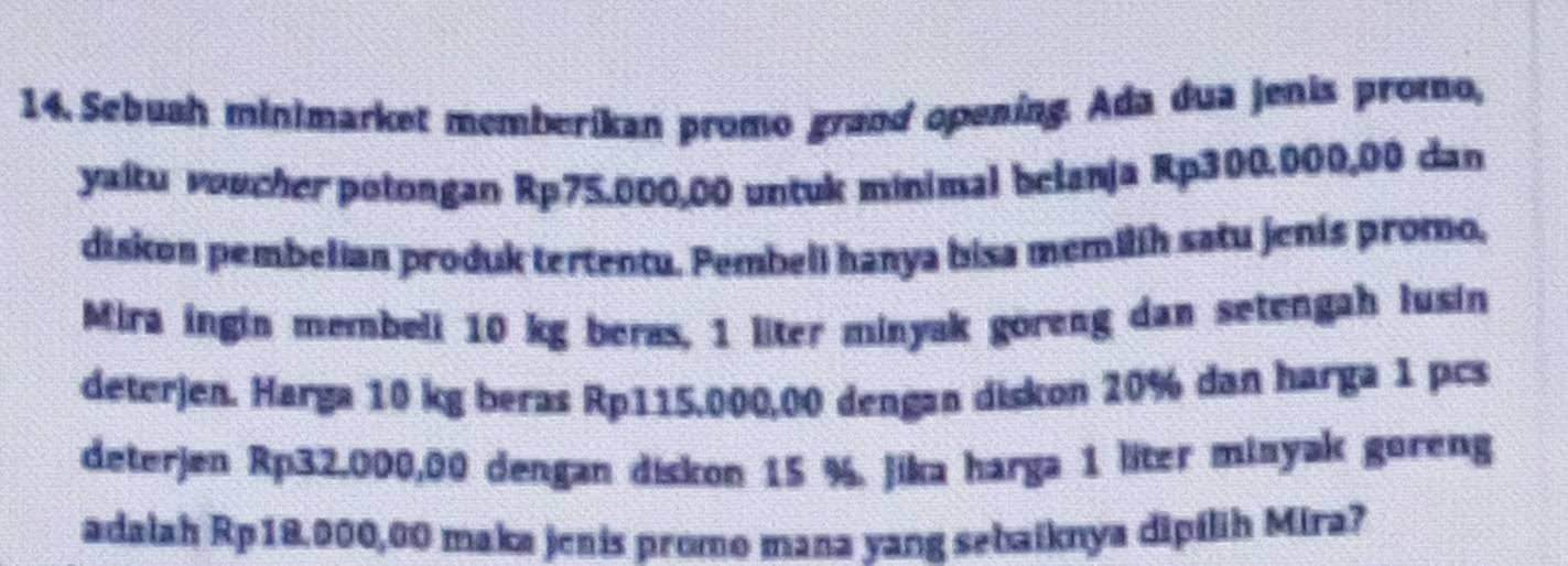 Sebuah minimarket memberikan promo grand opening. Ada dua jenis promo, 
yaltu voucher potongan Rp75.000,00 untuk minimal belanja Rp300.000,00 dan 
diskon pembelian produk tertentu. Pembell hanya bisa memilih satu jenis promo. 
Mira ingin membeli 10 kg beras, 1 liter minyak goreng dan setengah lusin 
deterjen. Harga 10 kg beras Rp115,000,00 dengan diskon 20% dan harga 1 pcs
deterjen Rp32.000,00 dengan diskon 15 %. jika harga 1 liter minyak goreng 
adalah Rp18.000,00 maka jenis promo mana yang sebaiknya dipilih Mira?