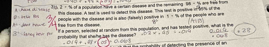 3)A 2 - % of a population have a certain disease and the remaining 98-% are free from 
this disease. A test is used to detect this disease. This test is positive in^35% of the 
people with the disease and is also (falsely) positive in 1-% of the people who are 
free from the disease. 
If a person, selected at random from this population, and has tested positive, what is the 
probability that she/he has the disease? 
at the probability of detecting the presence of an