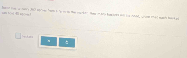 Justin has to carry 365 apples from a farm to the market. How many baskets will he need, given that each basket 
can hold 48 apples? 
baskets 
×