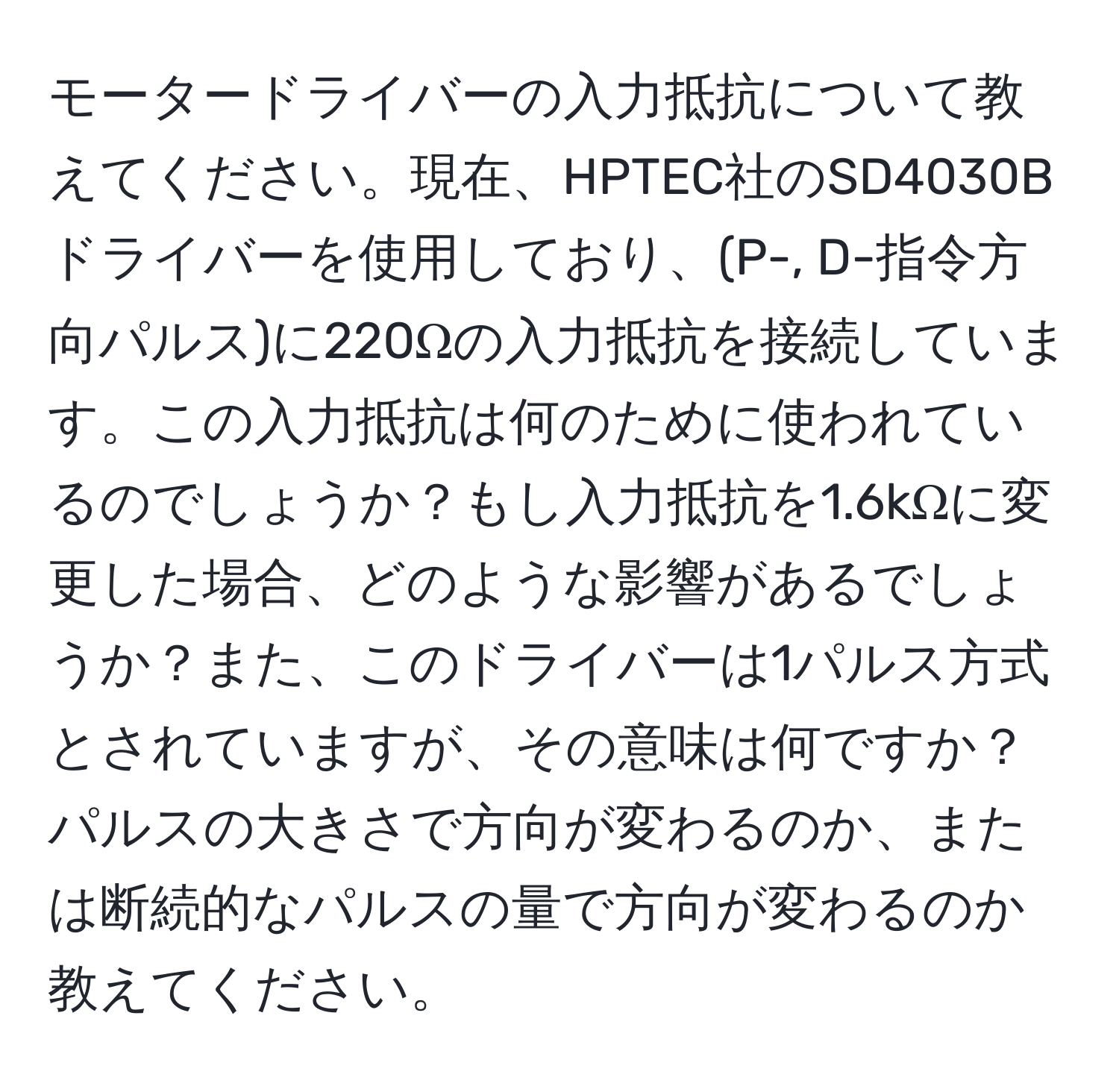 モータードライバーの入力抵抗について教えてください。現在、HPTEC社のSD4030Bドライバーを使用しており、(P-, D-指令方向パルス)に220Ωの入力抵抗を接続しています。この入力抵抗は何のために使われているのでしょうか？もし入力抵抗を1.6kΩに変更した場合、どのような影響があるでしょうか？また、このドライバーは1パルス方式とされていますが、その意味は何ですか？パルスの大きさで方向が変わるのか、または断続的なパルスの量で方向が変わるのか教えてください。