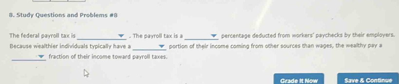 Study Questions and Problems #8 
_ 
_ 
The federal payroll tax is . The payroll tax is a percentage deducted from workers' paychecks by their employers. 
Because wealthier individuals typically have a _portion of their income coming from other sources than wages, the wealthy pay a 
_ 
fraction of their income toward payroll taxes. 
Grade It Now Save & Continue