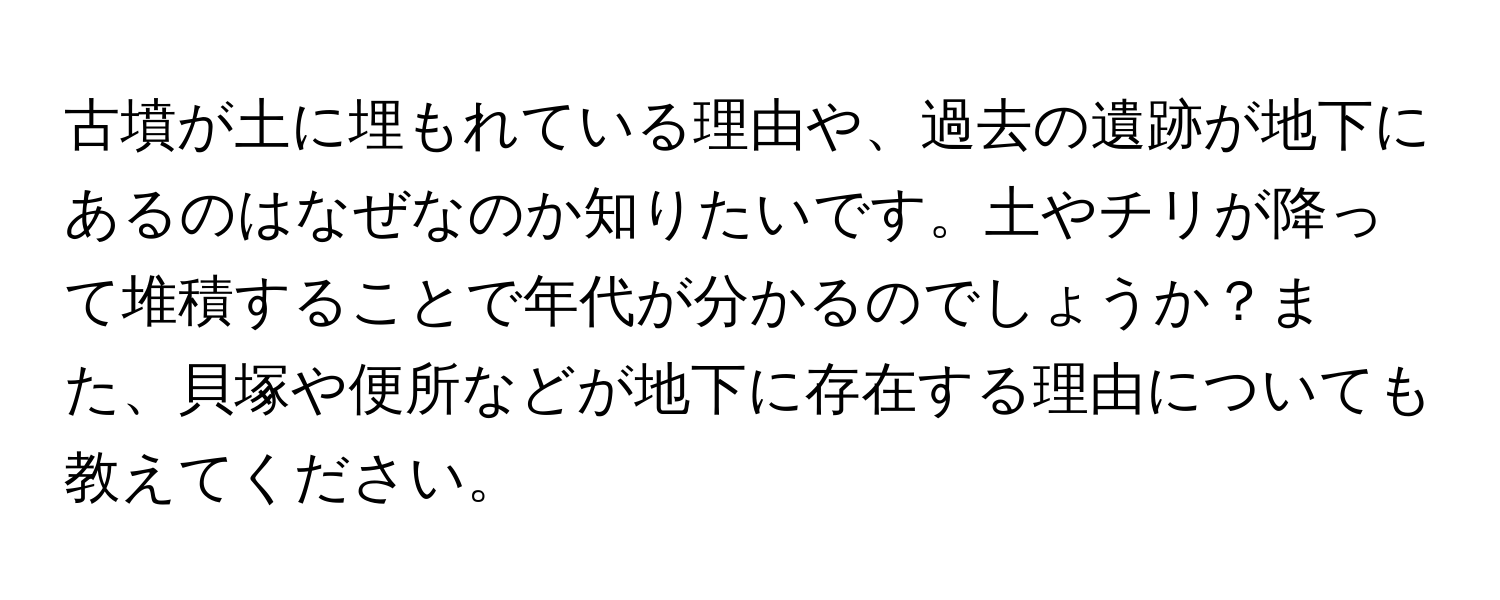 古墳が土に埋もれている理由や、過去の遺跡が地下にあるのはなぜなのか知りたいです。土やチリが降って堆積することで年代が分かるのでしょうか？また、貝塚や便所などが地下に存在する理由についても教えてください。