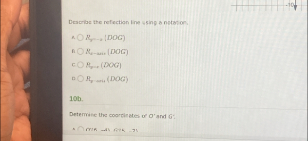 Describe the reflection line using a notation.
A R_y=-2(DOG)
R_x-axis(DOG)
C R_y=x(DOG)
R_y-axis(DOG)
10b.
Determine the coordinates of O' and G'.
△ ∩ ∩ '(6-4) G'(15-2)