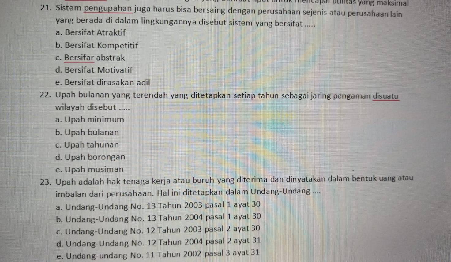 encapal utilitas yang maksimal 
21. Sistem pengupahan juga harus bisa bersaing dengan perusahaan sejenis atau perusahaan lain
yang berada di dalam lingkungannya disebut sistem yang bersifat .....
a. Bersifat Atraktif
b. Bersifat Kompetitif
c. Bersifar abstrak
d. Bersifat Motivatif
e. Bersifat dirasakan adil
22. Upah bulanan yang terendah yang ditetapkan setiap tahun sebagai jaring pengaman disuatu
wilayah disebut .....
a. Upah minimum
b. Upah bulanan
c. Upah tahunan
d. Upah borongan
e. Upah musiman
23. Upah adalah hak tenaga kerja atau buruh yang diterima dan dinyatakan dalam bentuk uang atau
imbalan dari perusahaan. Hal ini ditetapkan dalam Undang-Undang ....
a. Undang-Undang No. 13 Tahun 2003 pasal 1 ayat 30
b. Undang-Undang No. 13 Tahun 2004 pasal 1 ayat 30
c. Undang-Undang No. 12 Tahun 2003 pasal 2 ayat 30
d. Undang-Undang No. 12 Tahun 2004 pasal 2 ayat 31
e. Undang-undang No. 11 Tahun 2002 pasal 3 ayat 31