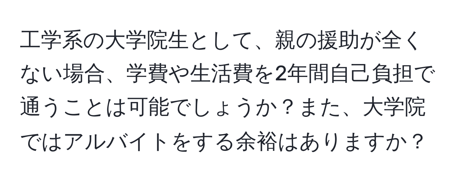 工学系の大学院生として、親の援助が全くない場合、学費や生活費を2年間自己負担で通うことは可能でしょうか？また、大学院ではアルバイトをする余裕はありますか？