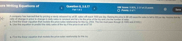 ore Writing Equations of Question 5, 3.5.77 Part 1 of 2 HW Score: 9.86%, 2.27 of 23 points Points: 0 of 1 Save 
A company has learned that by pricing a newly released toy at $6, sales will reach 1500 per day Raising the price to 58 will cause the sales to fall to 500 per day Assome that me 
ratio of change in price to change in daily salles is constant and let x be the price of the toy and y be the number of sales 
a. Find the linear equation that models the price-sales relationship for this toy. [Hint The line must pass through (6,1500) and (8 500) ] 
b. Use this equation to predict the daily sales of the toy if the price is set at $7.50
a. Find the linear equation that models the price-sales relationship for this toy