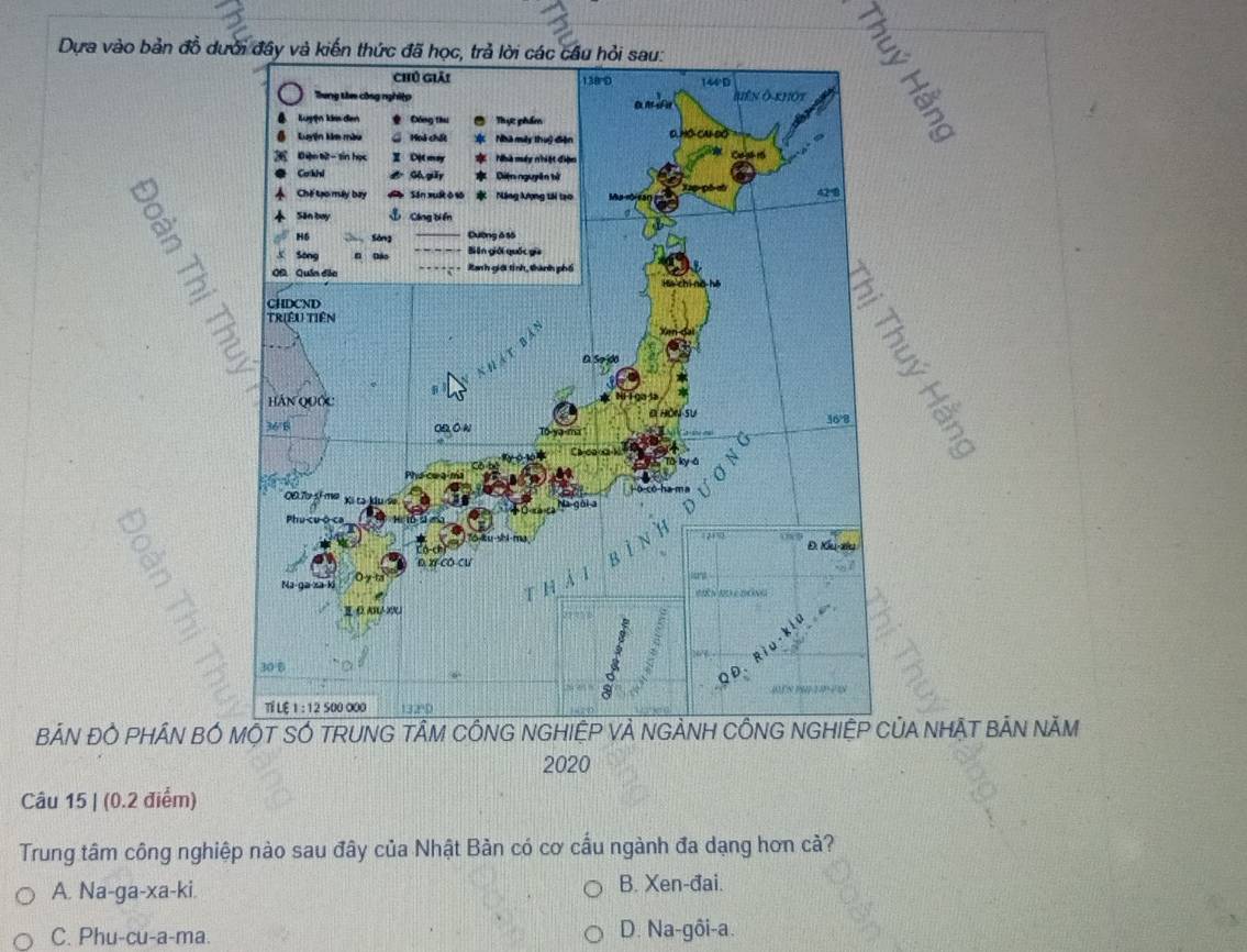 Dựa vào bản đồ dư
B
BẢN ĐÓ PHÁN BÓ A NHẠT BẢN NÃM
2020
Câu 15 | (0.2 điểm)
Trung tâm công nghiệp nào sau đây của Nhật Bản có cơ cầu ngành đa dạng hơn cả?
A. Na-ga-xa-ki. B. Xen-đai.
C. Phu-cu-a-ma. D. Na-gôi-a.