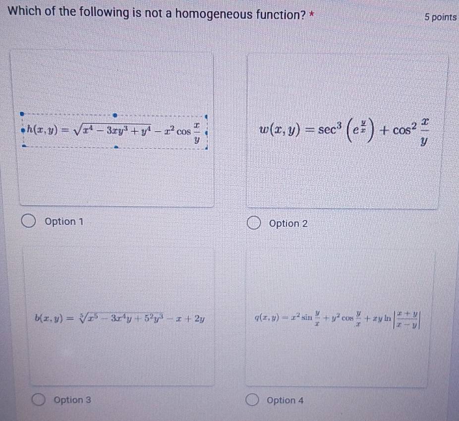 Which of the following is not a homogeneous function? * 5 points
h(x,y)=sqrt(x^4-3xy^3+y^4)-x^2cos  x/y 
w(x,y)=sec^3(e^(frac y)x)+cos^2 x/y 
Option 1 Option 2
b(x,y)=sqrt[5](x^5-3x^4y+5^2y^3)-x+2y q(x,y)=x^2sin  y/x +y^2cos  y/x +xyln | (x+y)/x-y |
Option 3 Option 4