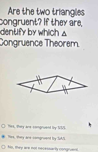 Are the two triangles
congruent? If they are,
dentify by which △
Congruence Theorem.
Yes, they are congruent by SSS.
Yes, they are congruent by SAS
No, they are not necessarily congruent.