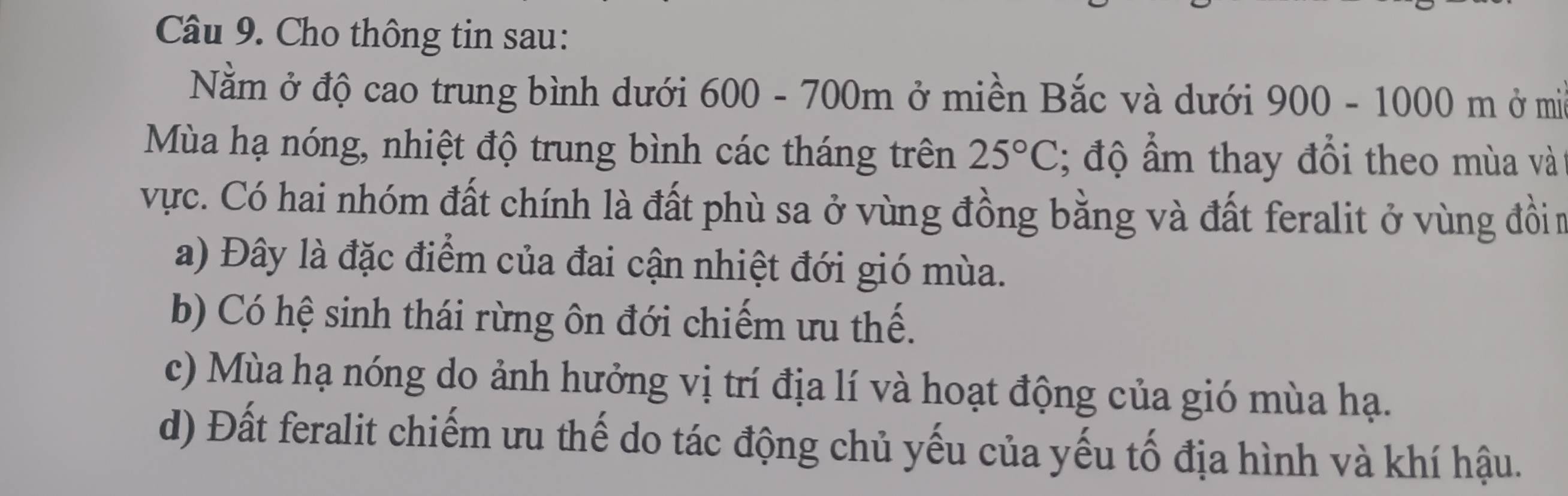 Cho thông tin sau:
Nằm ở độ cao trung bình dưới 600 - 700m ở miền Bắc và dưới 900-1000m ở mi
Mùa hạ nóng, nhiệt độ trung bình các tháng trên 25°C; độ ẩm thay đổi theo mùa và
vực. Có hai nhóm đất chính là đất phù sa ở vùng đồng bằng và đất feralit ở vùng đồin
a) Đây là đặc điểm của đai cận nhiệt đới gió mùa.
b) Có hệ sinh thái rừng ôn đới chiếm ưu thế.
c) Mùa hạ nóng do ảnh hưởng vị trí địa lí và hoạt động của gió mùa hạ.
d) Đất feralit chiếm ưu thế do tác động chủ yếu của yếu tố địa hình và khí hậu.