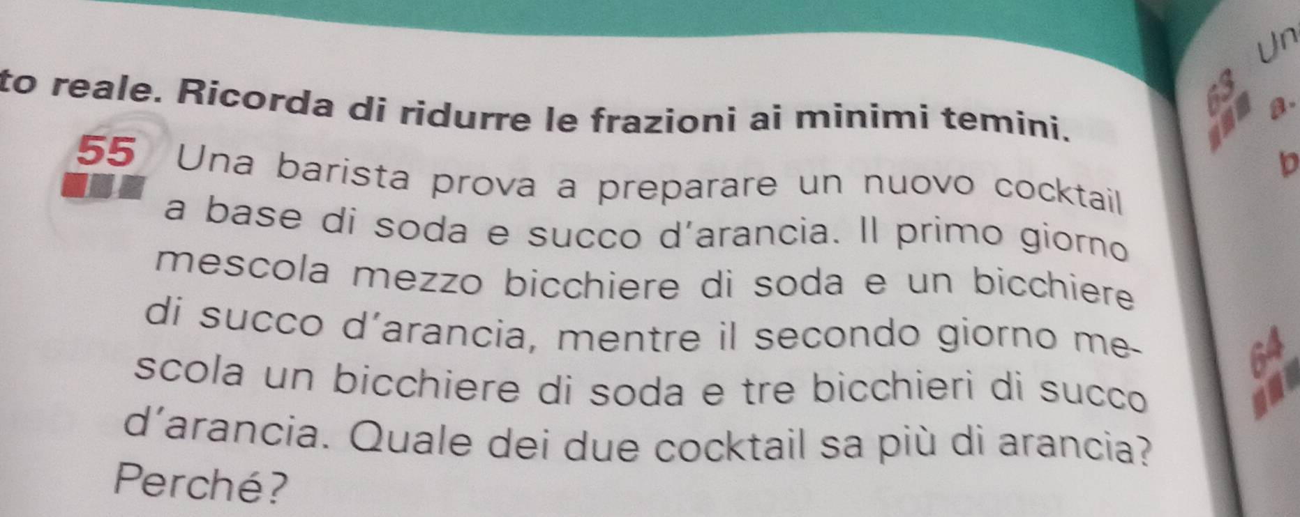 Un 
D a. 
to reale. Rícorda di ridurre le frazioni ai minimi temini. 
Ch 
b
55 Una barista prova a preparare un nuovo cocktail 
a base di soda e succo d’arancia. Il primo giorno 
mescola mezzo bicchiere di soda e un bicchiere 
di succo d’arancia, mentre il secondo giorno me- 
scola un bicchiere di soda e tre bicchieri di sucço 
d'arancia. Quale dei due cocktail sa più di arancia? 
Perché?