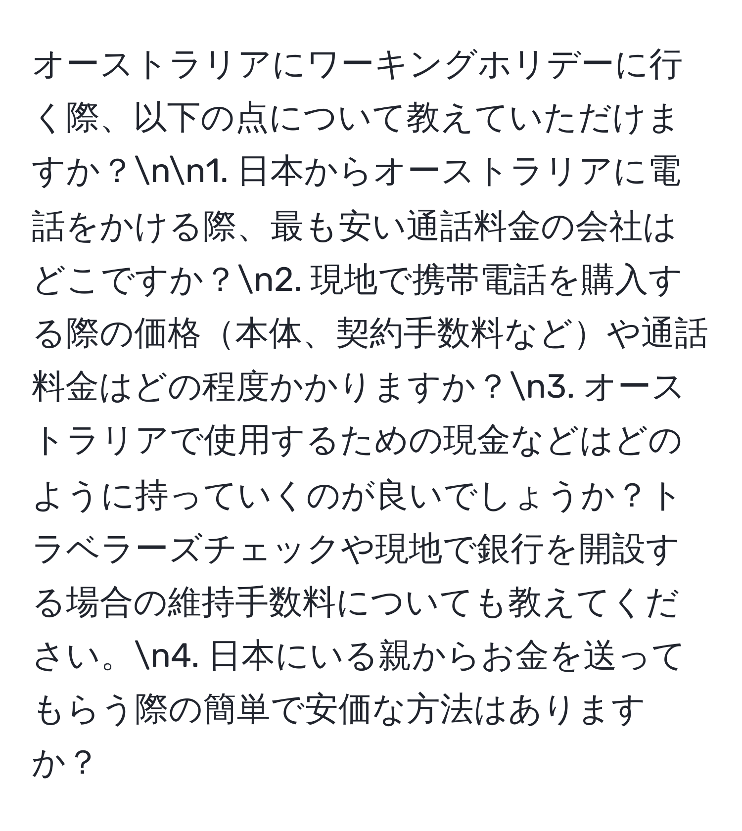 オーストラリアにワーキングホリデーに行く際、以下の点について教えていただけますか？nn1. 日本からオーストラリアに電話をかける際、最も安い通話料金の会社はどこですか？n2. 現地で携帯電話を購入する際の価格本体、契約手数料などや通話料金はどの程度かかりますか？n3. オーストラリアで使用するための現金などはどのように持っていくのが良いでしょうか？トラベラーズチェックや現地で銀行を開設する場合の維持手数料についても教えてください。n4. 日本にいる親からお金を送ってもらう際の簡単で安価な方法はありますか？