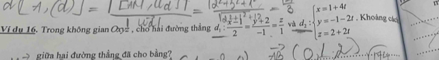 Ví dụ 16. Trong không gian Oxyz , cho hai đường thẳng d_1: (x-1)/2 = (y+2)/-1 = z/1  vì beginarrayr d_2:beginarrayl x=1+4t y=-1-2t z=2+2tendarray. , Khoảng các
giữa hai đường thẳng đã cho bằng?