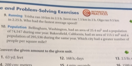 and Problem-Solving Exercises MATHEMATICAL PRACTICES
9. Running Trisha ran 10 km in 2.5 h. Jason ran 7.5 km in 2 h. Olga ran 9.5 km
in 2.25 h. Who had the fastest average speed?
10. Population Bellingham, Washington, had an area of 25.4mi^2 and a population
of 74,547 during one year. Bakersfield, California, had an area of 113.1m^2 and a
population of 295,536 during the same year. Which city had a greater number of
people per square mile?
Convert the given amount to the given unit.
1. 63 yd; feet 12. 168 h; days 13. 2.5 lb;
4 200 cm: meters 15 4 min: seconds