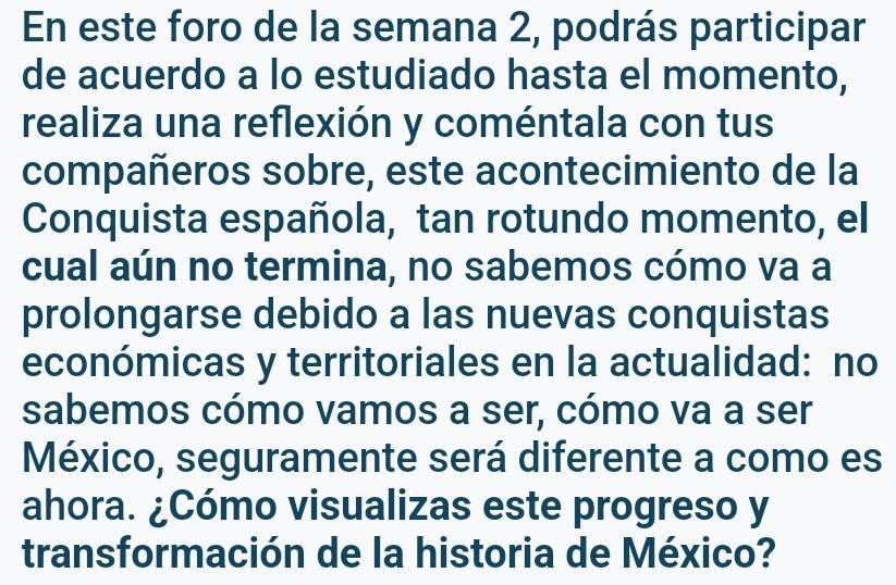 En este foro de la semana 2, podrás participar 
de acuerdo a lo estudiado hasta el momento, 
realiza una reflexión y coméntala con tus 
compañeros sobre, este acontecimiento de la 
Conquista española, tan rotundo momento, el 
cual aún no termina, no sabemos cómo va a 
prolongarse debido a las nuevas conquistas 
económicas y territoriales en la actualidad: no 
sabemos cómo vamos a ser, cómo va a ser 
México, seguramente será diferente a como es 
ahora. ¿Cómo visualizas este progreso y 
transformación de la historia de México?