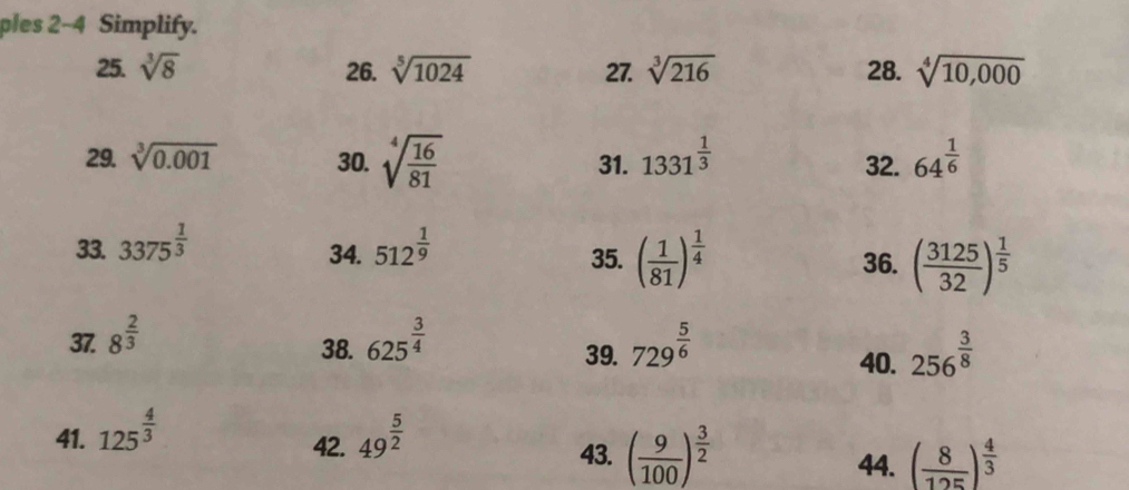 ples 2~4 Simplify. 
25. sqrt[3](8) 26. sqrt[5](1024) 27. sqrt[3](216) 28. sqrt[4](10,000)
29. sqrt[3](0.001) 30. sqrt[4](frac 16)81 31. 1331^(frac 1)3 64^(frac 1)6
32. 
34. 35. ( 1/81 )^ 1/4 
33. 3375^(frac 1)3 512^(frac 1)9 36. ( 3125/32 )^ 1/5 
37. 8^(frac 2)3 625^(frac 3)4 729^(frac 5)6
38. 39. 40. 256^(frac 3)8
41. 125^(frac 4)3 49^(frac 5)2
42. 43. ( 9/100 )^ 3/2  ( 8/125 )^ 4/3 
44.