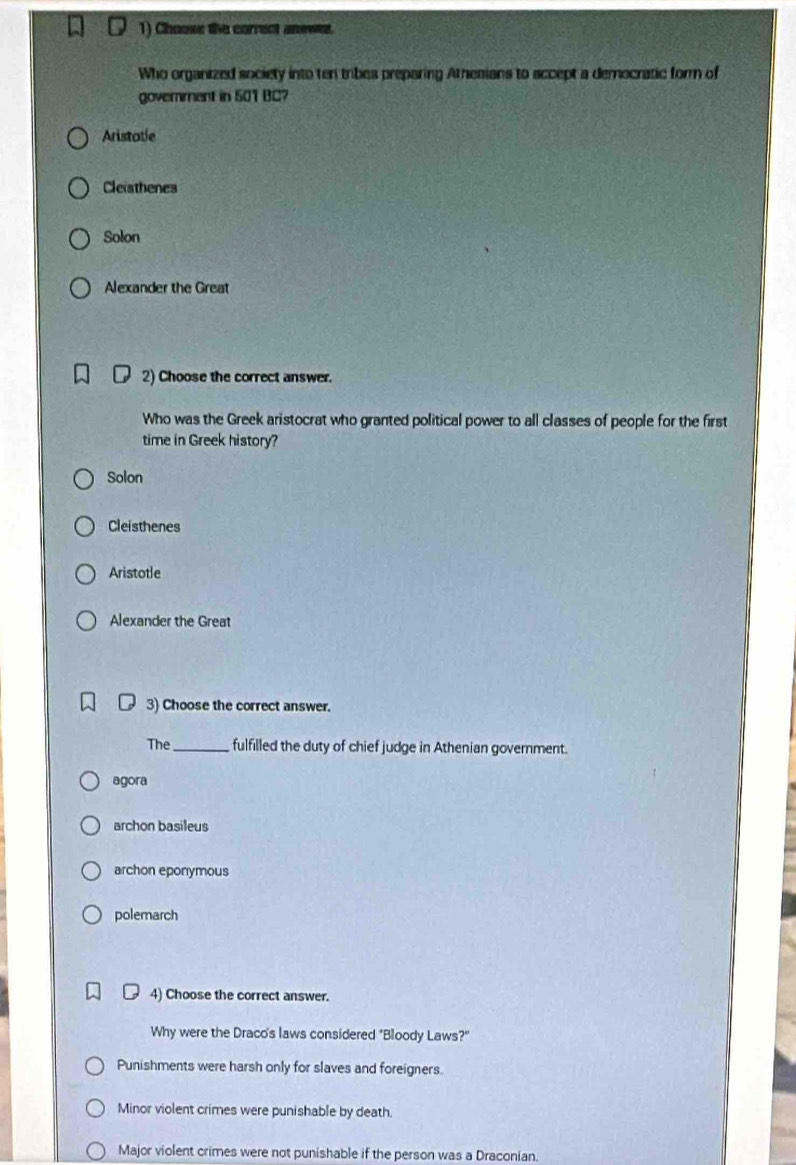 Chooss the correct anowez.
Who organized society into ten tribes preparing Athesians to accept a democratic form of
government in 501 BC?
Aristotle
Cleiathenes
Solon
Alexander the Great
2) Choose the correct answer.
Who was the Greek aristocrat who granted political power to all classes of people for the first
time in Greek history?
Solon
Cleisthenes
Aristotle
Alexander the Great
3) Choose the correct answer.
The _fulfilled the duty of chief judge in Athenian government.
agora
archon basileus
archon eponymous
polemarch
4) Choose the correct answer.
Why were the Draco's laws considered "Bloody Laws?"
Punishments were harsh only for slaves and foreigners.
Minor violent crimes were punishable by death.
Major violent crimes were not punishable if the person was a Draconian.