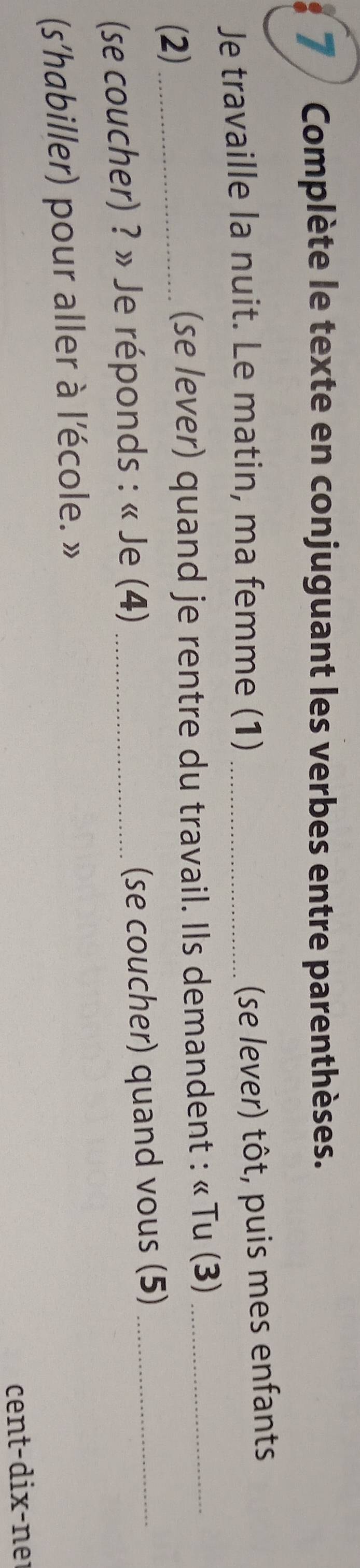 Complète le texte en conjuguant les verbes entre parenthèses. 
Je travaille la nuit. Le matin, ma femme (1)_ 
(se lever) tôt, puis mes enfants 
(2) (se lever) quand je rentre du travail. Ils demandent : « Tu (3)_ 
(se coucher) ? » Je réponds : « Je (4)_ 
(se coucher) quand vous (5)_ 
(s'habiller) pour aller à l'école. » 
cent-dix-ner