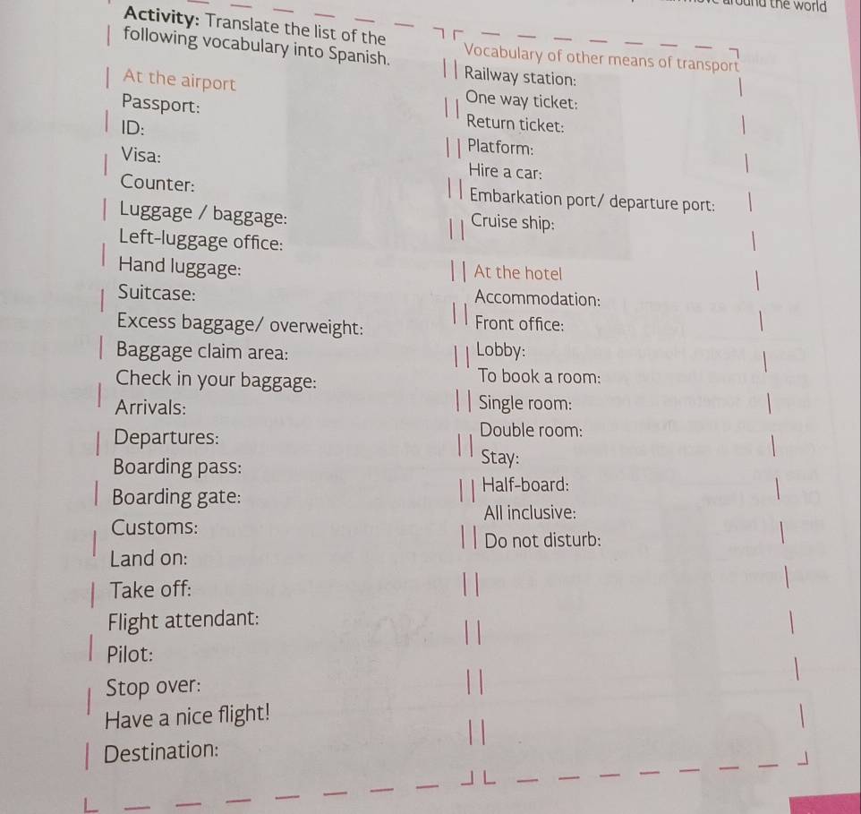 ound the world 
Activity: Translate the list of the_ 
following vocabulary into Spanish. Vocabulary of other means of transport 
Railway station: 
At the airport One way ticket: 
Passport: Return ticket: 
ID: Platform: 
Visa: Hire a car: 
Counter: Embarkation port/ departure port: 
Luggage / baggage: 
Cruise ship: 
Left-luggage office: 
Hand luggage: At the hotel 
Suitcase: Accommodation: 
Excess baggage/ overweight: Front office: 
Baggage claim area: Lobby: 
Check in your baggage: 
To book a room: 
Arrivals: Single room: 
Departures: 
Double room: 
Boarding pass: 
Stay: 
Half-board: 
Boarding gate: 
All inclusive: 
Customs: 
Do not disturb: 
Land on: 
Take off: 
Flight attendant: 
Pilot: 
Stop over: 
Have a nice flight! 
Destination: 
_ 
_ 
_ 
_ 
_ 
_ 
_