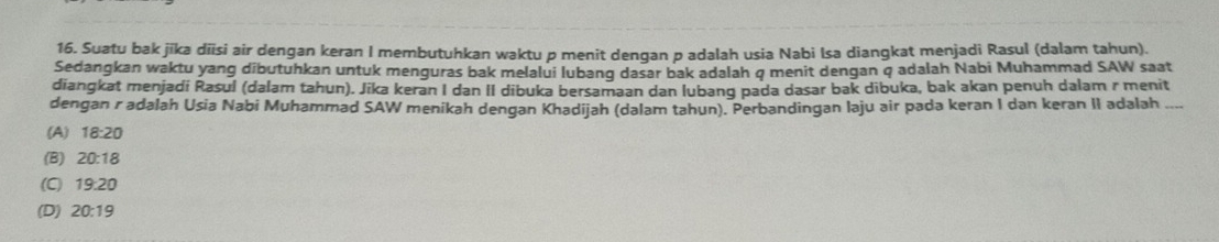 Suatu bak jīka dīisi air dengan keran I membutuhkan waktu p menit dengan p adalah usia Nabi Isa diangkat menjadi Rasul (dalam tahun).
Sedangkan waktu yang dibutuhkan untuk menguras bak melalui lubanq dasar bak adalah q menit dengan q adalah Nabi Muhammad SAW saat
diangkat menjadi Rasul (dalam tahun). Jika keran I dan II dibuka bersamaan dan lubanq pada dasar bak dibuka, bak akan penuh dalam r menit
dengan r adalah Usia Nabi Muhammad SAW menikah dengan Khadijah (dalam tahun). Perbandingan laju air pada keran I dan keran II adalah
(A) 18:20
(B) 20:18
(C) 19:20
(D) 20:19