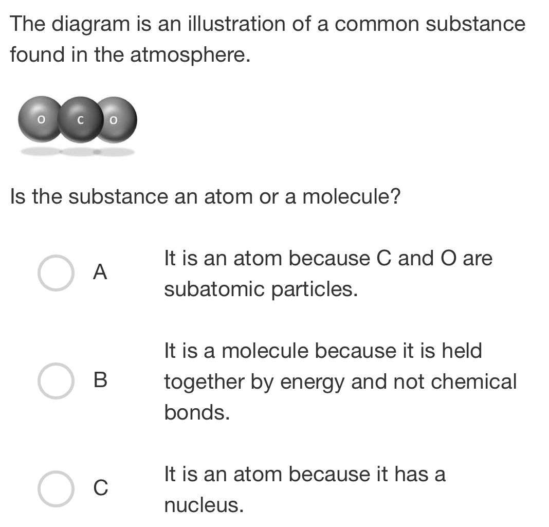 The diagram is an illustration of a common substance
found in the atmosphere.
C 0
Is the substance an atom or a molecule?
It is an atom because C and O are
A
subatomic particles.
It is a molecule because it is held
B together by energy and not chemical
bonds.
It is an atom because it has a
C
nucleus.