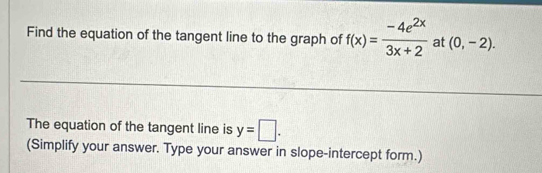 Find the equation of the tangent line to the graph of f(x)= (-4e^(2x))/3x+2  at (0,-2). 
The equation of the tangent line is y=□. 
(Simplify your answer. Type your answer in slope-intercept form.)