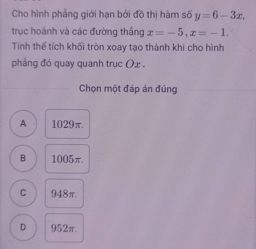 Cho hình phẳng giới hạn bởi đồ thị hàm số y=6-3x, 
trục hoành và các đường thắng x=-5, x=-1. 
Tính thể tích khối tròn xoay tạo thành khi cho hình
phẳng đó quay quanh trục Ox.
Chọn một đáp án đúng
A 1029π.
B 1005π.
C 948π.
D 952π.