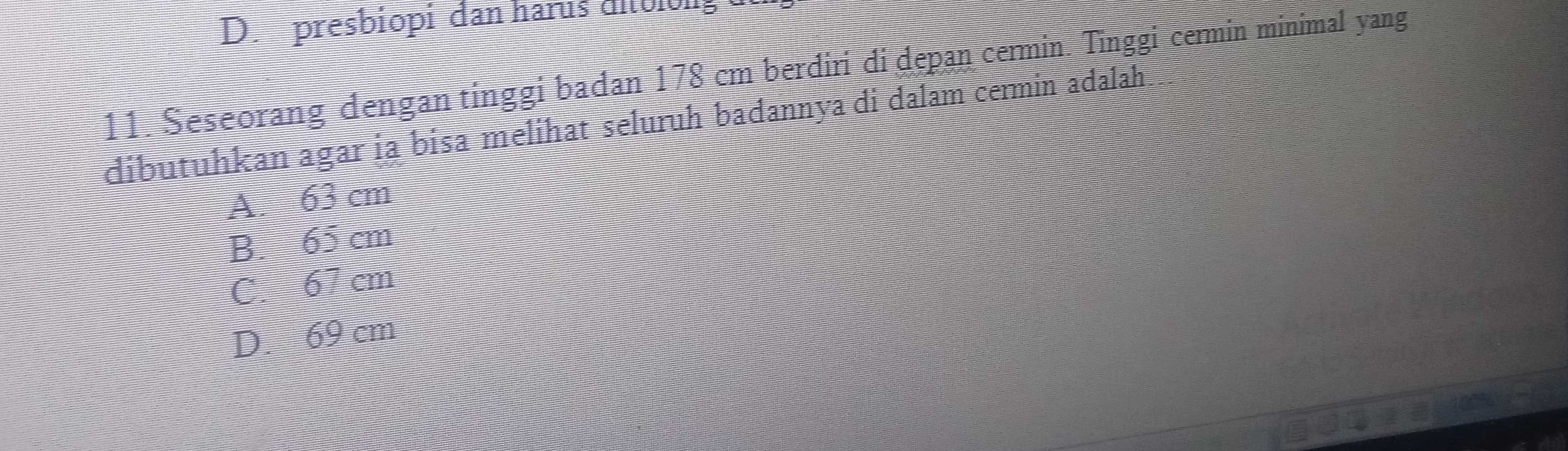 presbiopi dan haris uiblong
11. Seseorang dengan tinggi badan 178 cm berdiri di depan cermin. Tinggi cermin minimal yang
dibutuhkan agar ia bisa melihat seluruh badannya di dalam cermin adalah
A. 63 cm
B. 65 cm
C. 67 cm
D. 69 cm