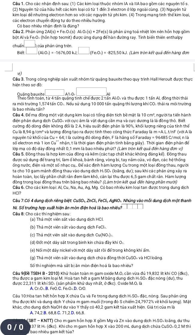 Cho các nhận định sau: (1) Các kim loại thuộc nhóm IA và IIA bao gồm các nguyên tố s.
(2) Nguyên tử của hầu hết các kim loại có từ 1 đến 3 electron ở lớp ngoài cùng. (3) Nguyên tử
kim loại dễ nhường electron hơn so với các nguyên tử phi kim. (4) Trong mạng tinh thể kim loại,
các electron chuyển động tự do theo nhiều hướng.
Có bao nhiêu nhận định là đúng?
Câu 2. Phản ứng 2Al(s)+Fe_2O_3(s Al_2O_3(s)+2Fe(s) là phản ứng toả nhiệt lớn nên hỗn hợp gồm
bột Al và Fe₂O₃ (hỗn hợp tecmit) được ứng dụng để hàn đường ray. Tính biến thiên enthalpy
chuẩn □ _) na nhản ứng trần
Biết: □ (Al_2O_3)=-1676,00kJ;□ (Fe_2O_3)=-825,50kJ (Làm tròn kết quả đến hàng đơn
vi )
Câu 3. Trong công nghiệp sản xuất nhôm từ quặng bauxite theo quy trình Hall Heroult được thực
hiên theo sơ đồ:
Quăng bauxite □ _A1=0_3□ _Al
Theo tính toán, từ 4 tấn quăng tinh chế được 2 tấn AL₂O₃ và thu được 1 tấn Al, đồng thời thái
ra môi trường 1,574 tấn CO₂. Nếu sử dụng 10 000 tấn quặng thì lượng khí CO₂ thải ra môi trường
là bao nhiêu tấn?
Câu 4. Để mạ đồng một vật dụng kim loại có tổng diện tích bề mặt là 10cm^2 , người ta tiến hành
điện phần dung dịch CuSO4 với cực âm là vật dụng cần mạ và cực dương là lá đồng thố. Biết
cường độ dòng điện không đổi là 2 A, hiệu suất điện phân là 90%, khối lượng riêng của tỉnh thể
Cu là 8,94g/cm^3 và lượng đồng tạo ra được tính theo công thức Faraday là m=A.L.t/n F (với A là
nguyên tử khối của Cu=64;I là cường đồ dòng điện, F là hãng số Faraday =96485 C/ mol, n là
số electron mà 1 ion Cu* nhận, t là thời gian điện phân tính bằng giây). Thời gian điện phân để
lớp mạ có độ dày đồng nhất 0,1 mm là bao nhiêu phút? (Làm tròn kết quả đến hàng đơn vị)
Câu 5. Đồng thau là hợp kim của đồng và kẽm (các tạp chất khác không đáng kế). Đồng thau
được sử dụng để trang trí, làm ổ khoá, bánh răng, vòng bi, tay nầm cửa, vỏ đạn, các hệ thống
ống nước, điện và một số nhạc cụ,. Để xác định hàm lượng Cu trong một loại đồng thau, người
ta cho 10 gam mảnh đồng thau vào dung dịch H₂SO₄ (loãng, dư); sau khi các phản ứng xảy ra
hoàn toàn, loc lấy phần chất rần đem làm khô, cần lại thu được 6,5 gam chất rần. Hàm lương
đồng trong loại đồng thau trên bằng bao nhiêu? (Làm tròn kết quả đến hàng phần mười)
Câu 6. Cho các kim loại: Al, Cu, Na, Âu, Aq, Mg. Có bao nhiêu kim loại tan được trong dung dịch
HCl?
Câu 7:Có 4 dung dịch riêng biệt: CuSO₄, ZnCl₂, FeCl₃, AgNO₃. Nhúng vào mỗi dung dịch một thanh
Ni. Số trường hợp xuất hiện ăn mòn điện hoá là bao nhiêu?
Câu 8: Cho các thí nghiệm sau:
(a) Thả một viên sắt vào dung dịch HCI.
(b) Thả một viên sắt vào dung dịch FeCl.
(c) Thả một viên sắt vào dung dịch Cu(NO₃)₂.
(d) Đốt một dây sắt trong bình kín chứa đầy khí O₂.
(e) Nối một dây nickel với một dây sắt rồi để trong không khí ẩm.
(g) Thả một viên sắt vào dung dịch chứa đồng thời CuSO₄ và HCl loãng.
Số thí nghiệm mà sắt bị ăn mòn điện hoá là bao nhiêu?
Câu 9(Đề TSĐH B - 2010) Khử hoàn toàn m gam oxide M.O, cần vừa đủ 19,832 lít khí CO (đkc),
thu được a gam kim loại M. Hoà tan hết a gam M bằng dung dịch H₂SO₄ đặc nóng (dư), thu
được 22,311 lít khí SO₂ (sản phẩm khứ duy nhất, ở đkc). O xide M.O, là
A. Cr₂O₃.B. FeO.C. Fe₃O₄.D. CrO.
Câu 10:Hòa tan hết hỗn hợp X chứa Cu và Fe trong dung dịch H₂SO₄ đặc, nóng. Sau phản ứng
thu được khí và dung dịch Y chứa m gam muối (trong đó S chiếm 24,7972% về khối lượng). Mặt
khác, cho dung dịch NaOH dư vào Y thấy có 40,2 gam kết tủa xuất hiện. Giá trị của m là
A. 74,2.B. 68,8.C. 71,2.D. 66,8.
(SBT - KNTT) Cho m gam hỗn hợp X gồm Mg và Zn vào dung dịch H₂SO₄ loãng, dư thu
437 lít H₂ (đkc). Khi cho m gam hỗn hợp X vào 200 mL dung dịch chứa CuSO₄ 0,2 M thì
0 / 0 bao nhiêu gam kết tủa?