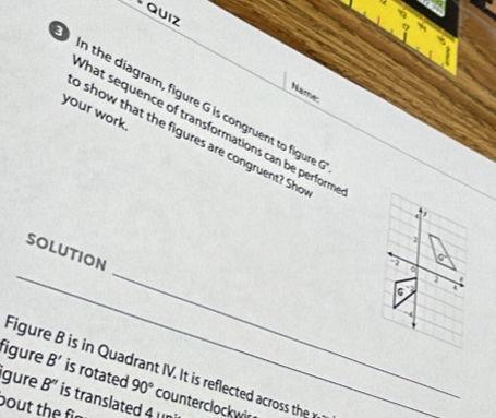 tQuiz 
Name: 
your work. 
In the diagram, figure G is congruent to figure t 
What sequence of transformations can be perform 
o show that the figures are congruent? Sho 
2 
_ 
_ 
SOLUTION 
G 4 
Figure B is in Quadrant IV. It is reflected acros the 
igure B'' 
figure B' is rotated 90° counterclockwir 
bout the fir is translated 4