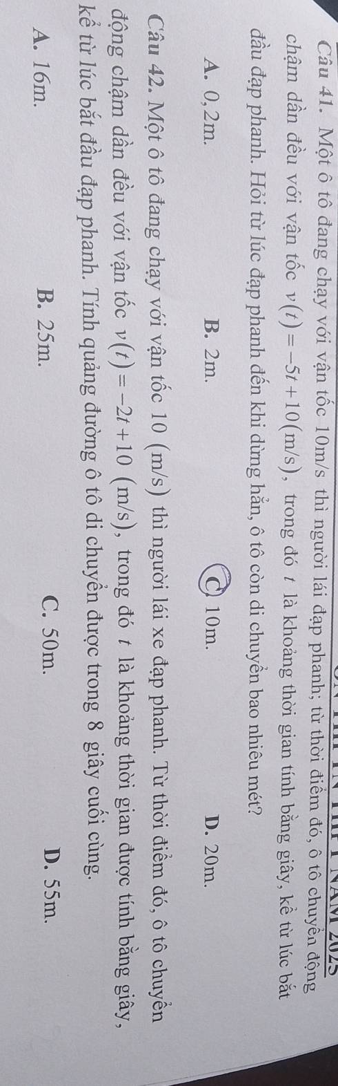 Một ô tô đang chạy với vận tốc 10m/s thì người lái đạp phanh; từ thời điểm đó, ô tô chuyển động
chậm dần đều với vận tốc v(t)=-5t+10(m/s) , trong đó t là khoảng thời gian tính bằng giây, kề từ lúc bắt
đầu đạp phanh. Hỏi từ lúc đạp phanh đến khi dừng hẳn, ô tô còn di chuyển bao nhiêu mét?
A. 0,2m. B. 2m. C 10m. D. 20m.
Câu 42. Một ô tô đang chạy với vận tốc 10 (m/s) thì người lái xe đạp phanh. Từ thời điểm đó, ô tô chuyển
động chậm dần đều với vận tốc v(t)=-2t+10 (m/s), trong đó t là khoảng thời gian được tính bằng giây,
kể từ lúc bắt đầu đạp phanh. Tính quảng đường ô tô di chuyền được trong 8 giây cuối cùng.
A. 16m. B. 25m. C. 50m. D. 55m.