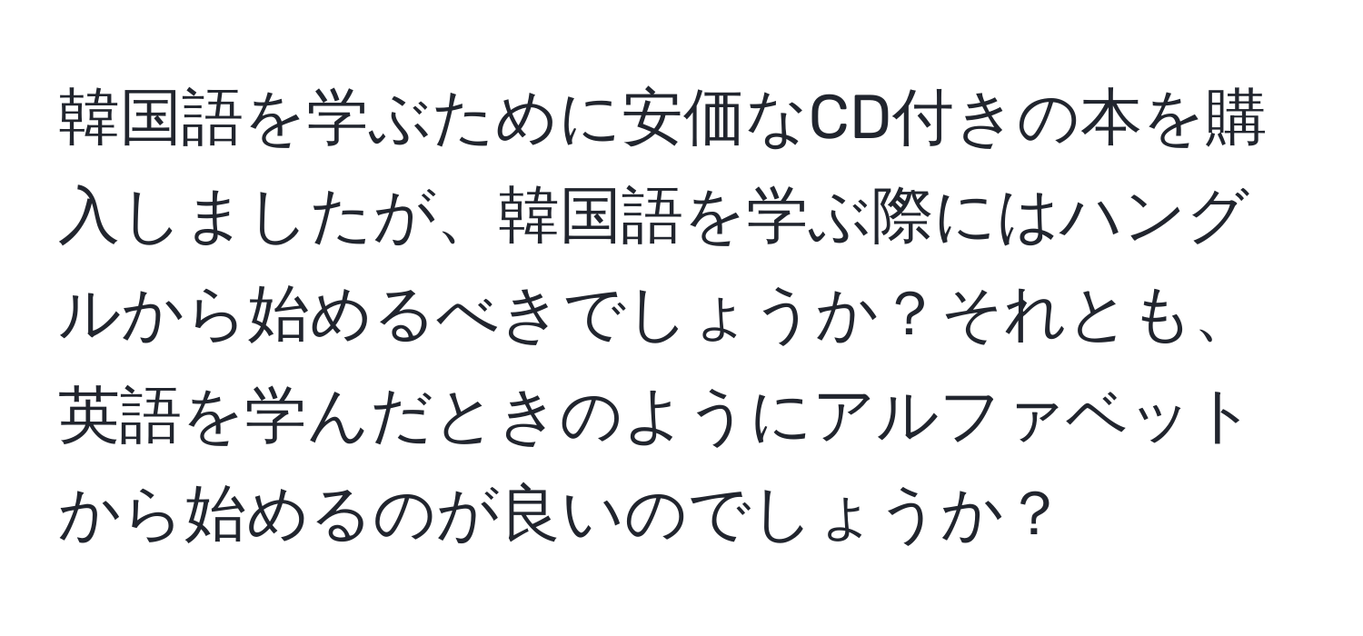 韓国語を学ぶために安価なCD付きの本を購入しましたが、韓国語を学ぶ際にはハングルから始めるべきでしょうか？それとも、英語を学んだときのようにアルファベットから始めるのが良いのでしょうか？